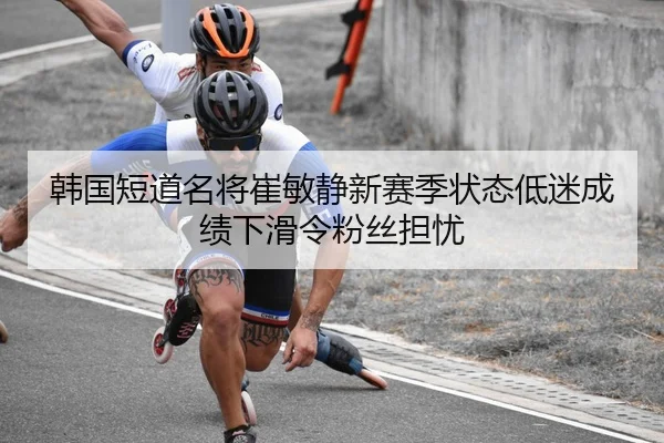 韩国短道名将崔敏静新赛季状态低迷成绩下滑令粉丝担忧