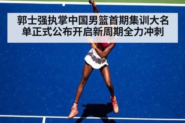 郭士强执掌中国男篮首期集训大名单正式公布开启新周期全力冲刺